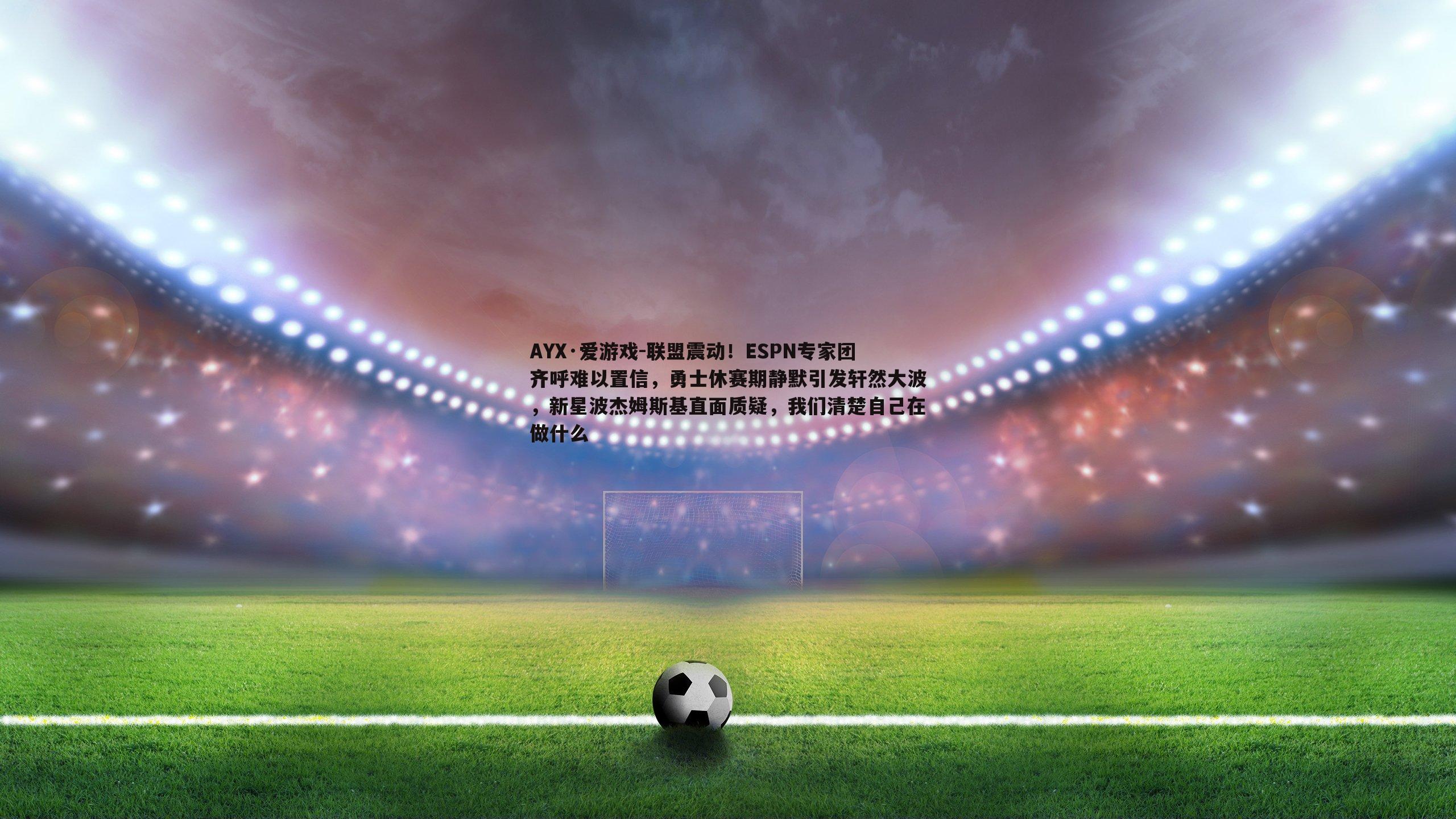 联盟震动！ESPN专家团齐呼难以置信，勇士休赛期静默引发轩然大波，新星波杰姆斯基直面质疑，我们清楚自己在做什么